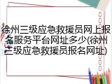 徐州三级应急救援员网上报名服务平台网址多少(徐州三级应急救援员报名网址)