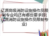 辽源高级消防设施操作员限制专业吗还有哪些要求呀(辽源消防设施操作员限制专业)