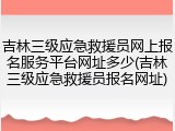 吉林三级应急救援员网上报名服务平台网址多少(吉林三级应急救援员报名网址)