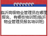 临沂高级物业管理员在哪里报名，有哪些培训班(临沂物业管理员报名培训班)