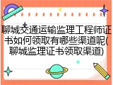 聊城交通运输监理工程师证书如何领取有哪些渠道呢(聊城监理证书领取渠道)