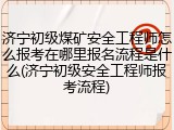 济宁初级煤矿安全工程师怎么报考在哪里报名流程是什么(济宁初级安全工程师报考流程)