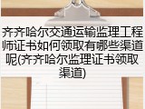 齐齐哈尔交通运输监理工程师证书如何领取有哪些渠道呢(齐齐哈尔监理证书领取渠道)