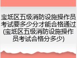 宝坻区五级消防设施操作员考试要多少分才能合格通过(宝坻区五级消防设施操作员考试合格分多少)
