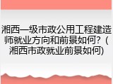 湘西一级市政公用工程建造师就业方向和前景如何？(湘西市政就业前景如何)