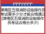 津南区五级消防设施操作员考试要多少分才能合格通过(津南区五级消防设施操作员考试合格分多少)