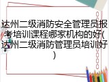 达州二级消防安全管理员报考培训课程哪家机构的好(达州二级消防管理员培训好)