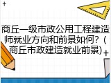 商丘一级市政公用工程建造师就业方向和前景如何？(商丘市政建造就业前景)