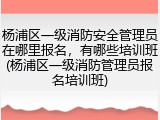 杨浦区一级消防安全管理员在哪里报名,有哪些培训班(杨浦区一级消防管理员报名培训班)
