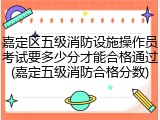 嘉定区五级消防设施操作员考试要多少分才能合格通过(嘉定五级消防合格分数)