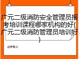 广元二级消防安全管理员报考培训课程哪家机构的好(广元二级消防管理员培训好)