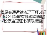 松原交通运输监理工程师证书如何领取有哪些渠道呢(松原监理证书领取渠道)