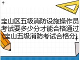 宝山区五级消防设施操作员考试要多少分才能合格通过(宝山五级消防考试合格分)
