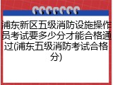 浦东新区五级消防设施操作员考试要多少分才能合格通过(浦东五级消防考试合格分)
