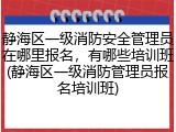 静海区一级消防安全管理员在哪里报名,有哪些培训班(静海区一级消防管理员报名培训班)