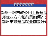鄂州一级市政公用工程建造师就业方向和前景如何？(鄂州市政建造就业前景好)