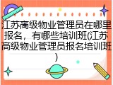 江苏高级物业管理员在哪里报名，有哪些培训班(江苏高级物业管理员报名培训班)