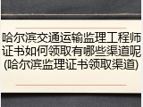 哈尔滨交通运输监理工程师证书如何领取有哪些渠道呢(哈尔滨监理证书领取渠道)