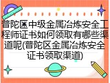 普陀区中级金属冶炼安全工程师证书如何领取有哪些渠道呢(普陀区金属冶炼安全证书领取渠道)