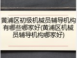 黄浦区初级机械员辅导机构有哪些哪家好(黄浦区机械员辅导机构哪家好)