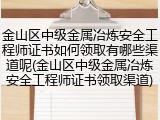 金山区中级金属冶炼安全工程师证书如何领取有哪些渠道呢(金山区中级金属冶炼安全工程师证书领取渠道)