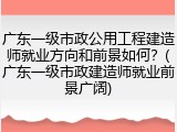 广东一级市政公用工程建造师就业方向和前景如何?(广东一级市政建造师就业前景广阔)