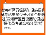 滨海新区五级消防设施操作员考试要多少分才能合格通过(滨海新区五级消防设施操作员考试合格分要求)