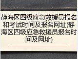 静海区四级应急救援员报名和考试时间及报名网址(静海区四级应急救援员报名时间及网址)