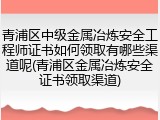 青浦区中级金属冶炼安全工程师证书如何领取有哪些渠道呢(青浦区金属冶炼安全证书领取渠道)