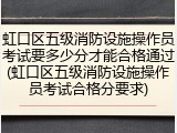 虹口区五级消防设施操作员考试要多少分才能合格通过(虹口区五级消防设施操作员考试合格分要求)