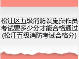 松江区五级消防设施操作员考试要多少分才能合格通过(松江五级消防考试合格分)
