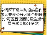 宁河区五级消防设施操作员考试要多少分才能合格通过(宁河区五级消防设施操作员考试合格分多少)