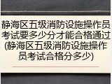 静海区五级消防设施操作员考试要多少分才能合格通过(静海区五级消防设施操作员考试合格分多少)