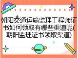朝阳交通运输监理工程师证书如何领取有哪些渠道呢(朝阳监理证书领取渠道)