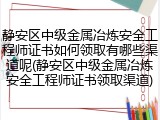 静安区中级金属冶炼安全工程师证书如何领取有哪些渠道呢(静安区中级金属冶炼安全工程师证书领取渠道)