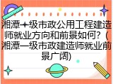 湘潭一级市政公用工程建造师就业方向和前景如何？(湘潭一级市政建造师就业前景广阔)