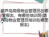 葫芦岛高级物业管理员在哪里报名，有哪些培训班(葫芦岛物业管理员培训在哪里报名)