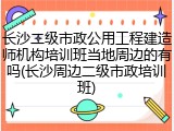 长沙二级市政公用工程建造师机构培训班当地周边的有吗(长沙周边二级市政培训班)