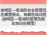 崇明区一级消防安全管理员在哪里报名,有哪些培训班(崇明区一级消防管理员报名培训在哪里)