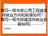 黄冈一级市政公用工程建造师就业方向和前景如何？(黄冈一级市政建造师就业前景如何)