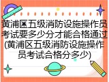黄浦区五级消防设施操作员考试要多少分才能合格通过(黄浦区五级消防设施操作员考试合格分多少)