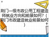 荆门一级市政公用工程建造师就业方向和前景如何？(荆门市政建造就业前景如何)
