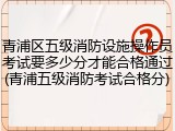 青浦区五级消防设施操作员考试要多少分才能合格通过(青浦五级消防考试合格分)