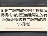 衡阳二级市政公用工程建造师机构培训班当地周边的有吗(衡阳周边有二级市政培训机构)