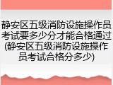 静安区五级消防设施操作员考试要多少分才能合格通过(静安区五级消防设施操作员考试合格分多少)