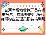 七台河高级物业管理员在哪里报名，有哪些培训班(七台河物业管理员报名培训班)