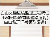 白山交通运输监理工程师证书如何领取有哪些渠道呢(白山监理证书领取渠道)