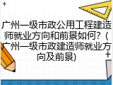 广州一级市政公用工程建造师就业方向和前景如何?(广州一级市政建造师就业方向及前景)