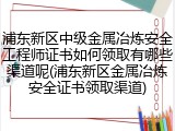 浦东新区中级金属冶炼安全工程师证书如何领取有哪些渠道呢(浦东新区金属冶炼安全证书领取渠道)