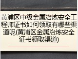 黄浦区中级金属冶炼安全工程师证书如何领取有哪些渠道呢(黄浦区金属冶炼安全证书领取渠道)